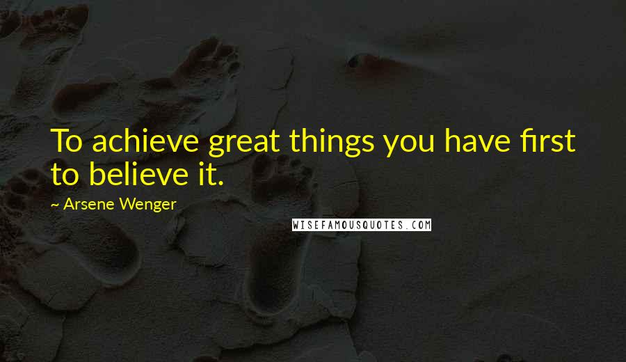 Arsene Wenger quotes: To achieve great things you have first to believe it.