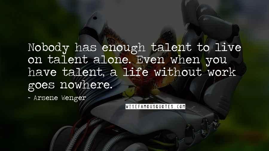 Arsene Wenger quotes: Nobody has enough talent to live on talent alone. Even when you have talent, a life without work goes nowhere.