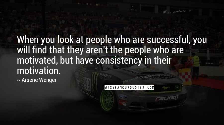 Arsene Wenger quotes: When you look at people who are successful, you will find that they aren't the people who are motivated, but have consistency in their motivation.