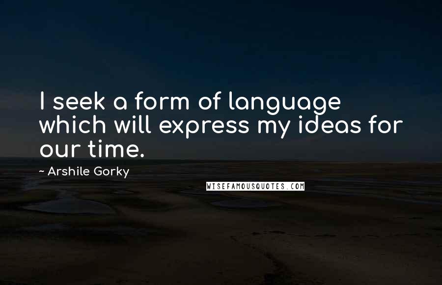 Arshile Gorky quotes: I seek a form of language which will express my ideas for our time.