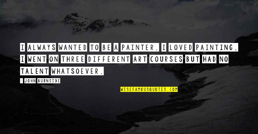 Art And Talent Quotes By John Burnside: I always wanted to be a painter. I Art And Talent Quotes By John Burnside: I always wanted to be a painter. I