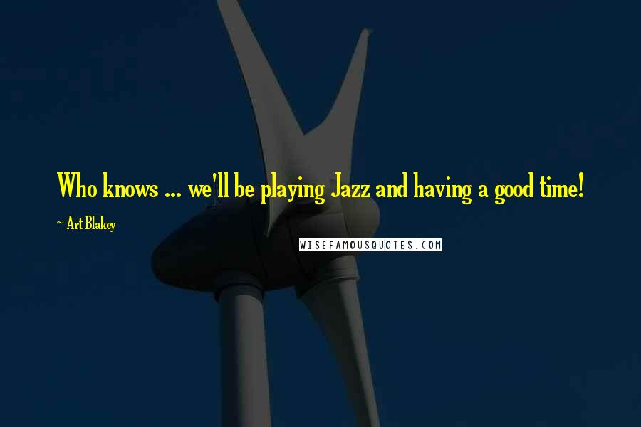 Art Blakey quotes: Who knows ... we'll be playing Jazz and having a good time!