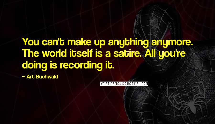 Art Buchwald quotes: You can't make up anything anymore. The world itself is a satire. All you're doing is recording it.