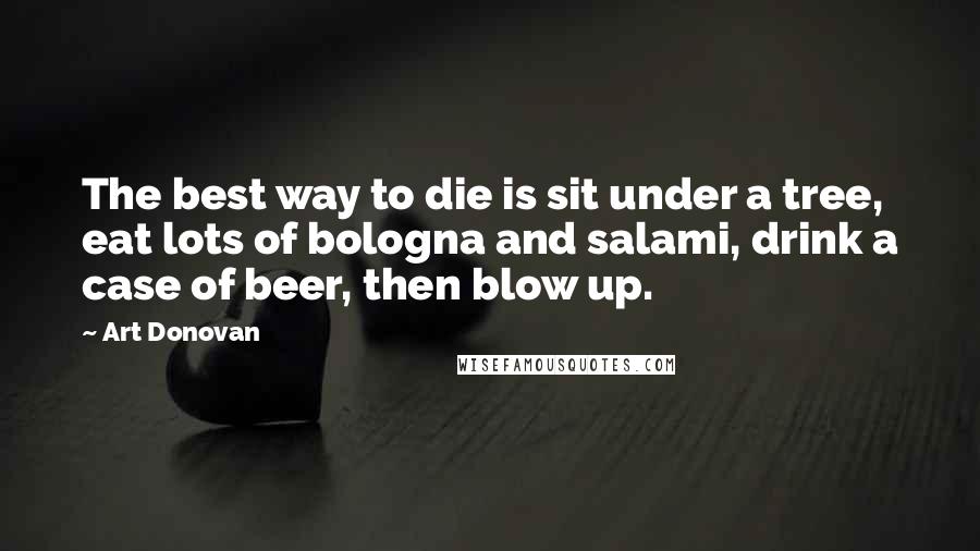 Art Donovan quotes: The best way to die is sit under a tree, eat lots of bologna and salami, drink a case of beer, then blow up.