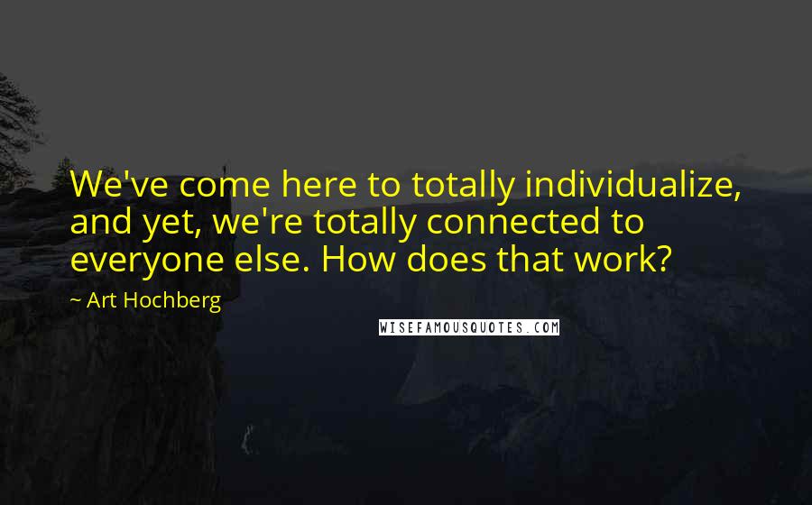 Art Hochberg quotes: We've come here to totally individualize, and yet, we're totally connected to everyone else. How does that work? Art Hochberg quotes: We've come here to totally individualize, and yet, we're totally connected to everyone else. How does that work?