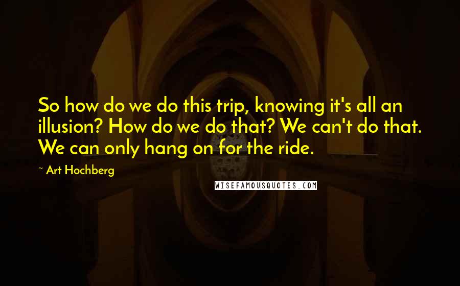 Art Hochberg quotes: So how do we do this trip, knowing it's all an illusion? How do we do that? We can't do that. We can only hang on for the ride. Art Hochberg quotes: So how do we do this trip, knowing it's all an illusion? How do we do that? We can't do that. We can only hang on for the ride.