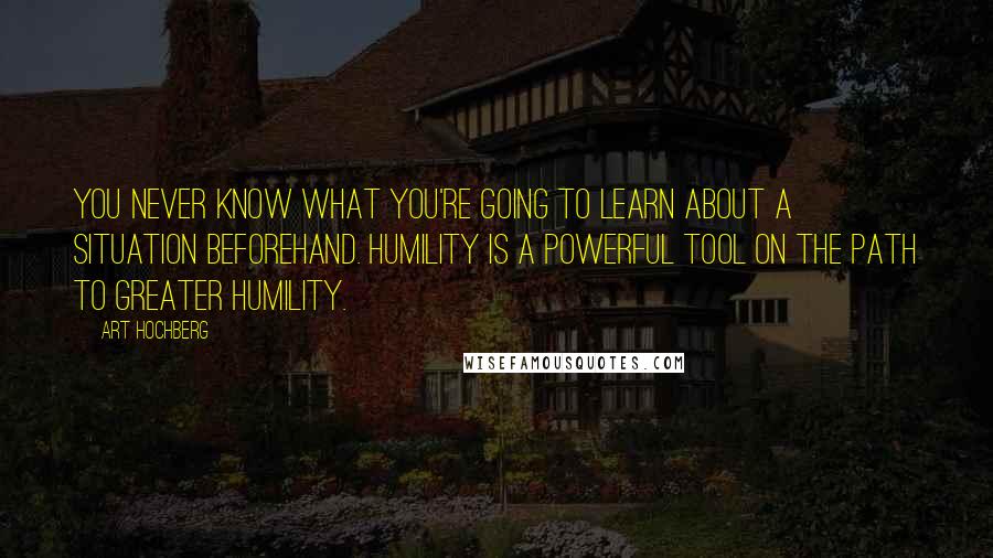Art Hochberg quotes: You never know what you're going to learn about a situation beforehand. Humility is a powerful tool on the path to greater humility. Art Hochberg quotes: You never know what you're going to learn about a situation beforehand. Humility is a powerful tool on the path to greater humility.