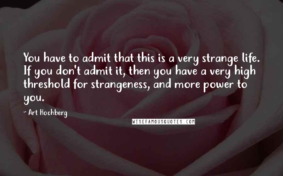 Art Hochberg quotes: You have to admit that this is a very strange life. If you don't admit it, then you have a very high threshold for strangeness, and more power to you. Art Hochberg quotes: You have to admit that this is a very strange life. If you don't admit it, then you have a very high threshold for strangeness, and more power to you.