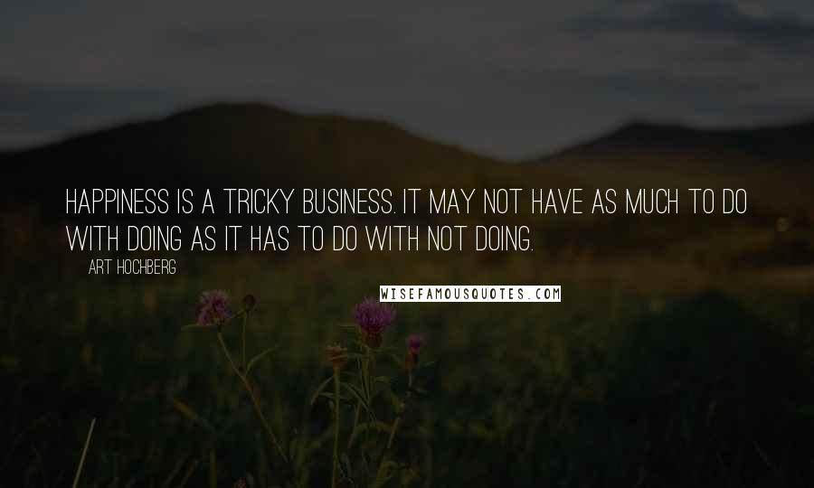 Art Hochberg quotes: Happiness is a tricky business. It may not have as much to do with doing as it has to do with not doing. Art Hochberg quotes: Happiness is a tricky business. It may not have as much to do with doing as it has to do with not doing.