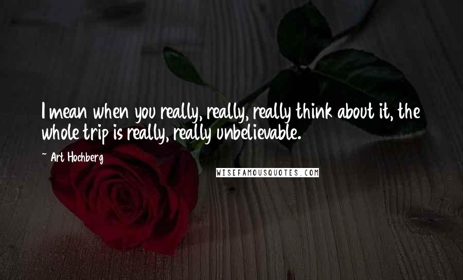 Art Hochberg quotes: I mean when you really, really, really think about it, the whole trip is really, really unbelievable. Art Hochberg quotes: I mean when you really, really, really think about it, the whole trip is really, really unbelievable.