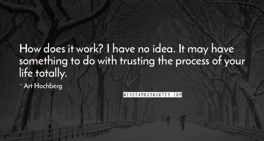 Art Hochberg quotes: How does it work? I have no idea. It may have something to do with trusting the process of your life totally.