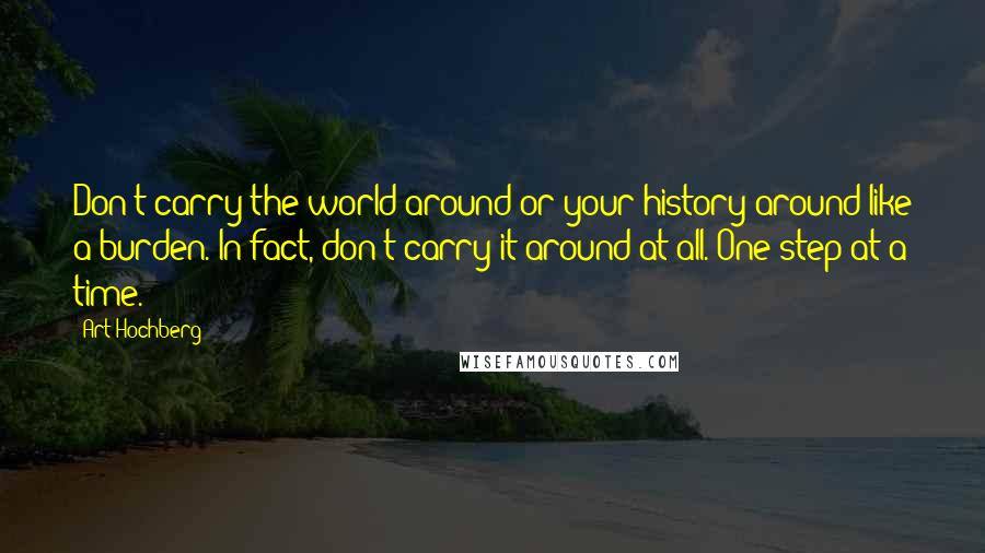 Art Hochberg quotes: Don't carry the world around or your history around like a burden. In fact, don't carry it around at all. One step at a time. Art Hochberg quotes: Don't carry the world around or your history around like a burden. In fact, don't carry it around at all. One step at a time.