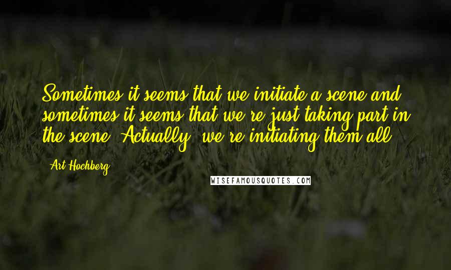 Art Hochberg quotes: Sometimes it seems that we initiate a scene and sometimes it seems that we're just taking part in the scene. Actually, we're initiating them all. Art Hochberg quotes: Sometimes it seems that we initiate a scene and sometimes it seems that we're just taking part in the scene. Actually, we're initiating them all.