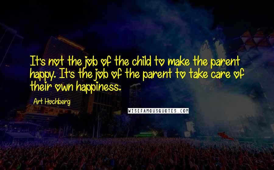 Art Hochberg quotes: It's not the job of the child to make the parent happy. It's the job of the parent to take care of their own happiness. Art Hochberg quotes: It's not the job of the child to make the parent happy. It's the job of the parent to take care of their own happiness.