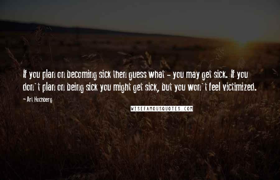 Art Hochberg quotes: If you plan on becoming sick then guess what - you may get sick. If you don't plan on being sick you might get sick, but you won't feel victimized.