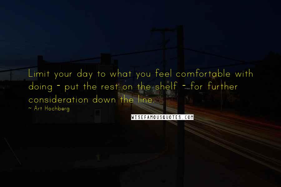 Art Hochberg quotes: Limit your day to what you feel comfortable with doing - put the rest on the shelf - for further consideration down the line. Art Hochberg quotes: Limit your day to what you feel comfortable with doing - put the rest on the shelf - for further consideration down the line.