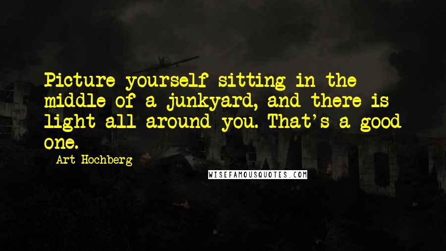 Art Hochberg quotes: Picture yourself sitting in the middle of a junkyard, and there is light all around you. That's a good one.