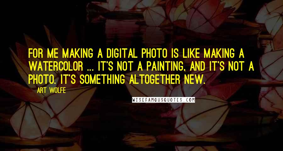 Art Wolfe quotes: For me making a digital photo is like making a watercolor ... It's not a painting, and it's not a photo. It's something altogether new.