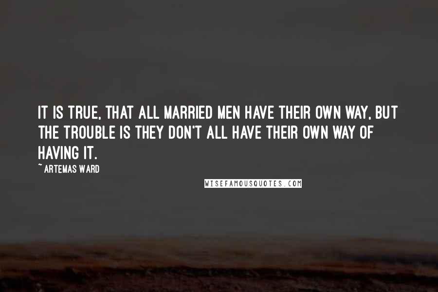 Artemas Ward quotes: It is true, that all married men have their own way, but the trouble is they don't all have their own way of having it.