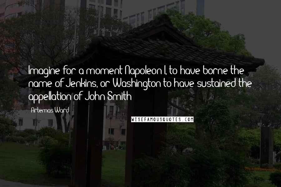 Artemas Ward quotes: Imagine for a moment Napoleon I, to have borne the name of Jenkins, or Washington to have sustained the appellation of John Smith!