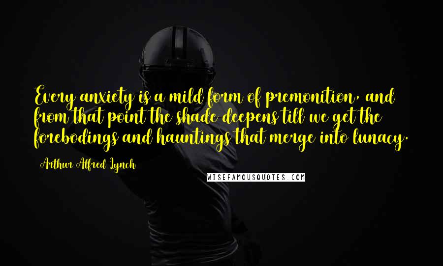 Arthur Alfred Lynch quotes: Every anxiety is a mild form of premonition, and from that point the shade deepens till we get the forebodings and hauntings that merge into lunacy.