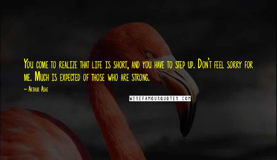 Arthur Ashe quotes: You come to realize that life is short, and you have to step up. Don't feel sorry for me. Much is expected of those who are strong.