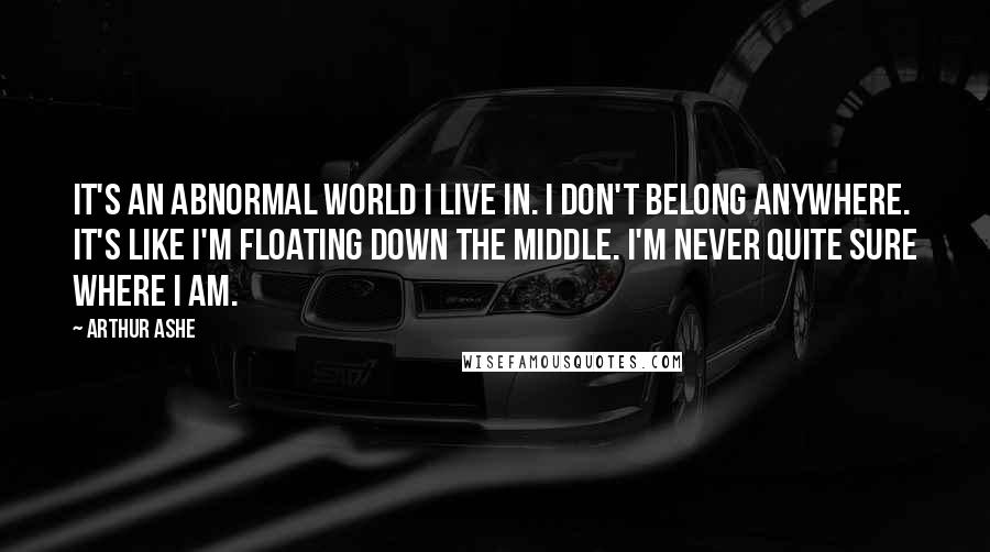 Arthur Ashe quotes: It's an abnormal world I live in. I don't belong anywhere. It's like I'm floating down the middle. I'm never quite sure where I am.