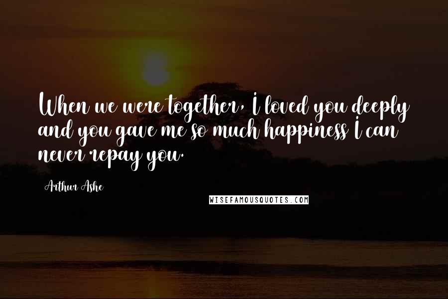 Arthur Ashe quotes: When we were together, I loved you deeply and you gave me so much happiness I can never repay you.