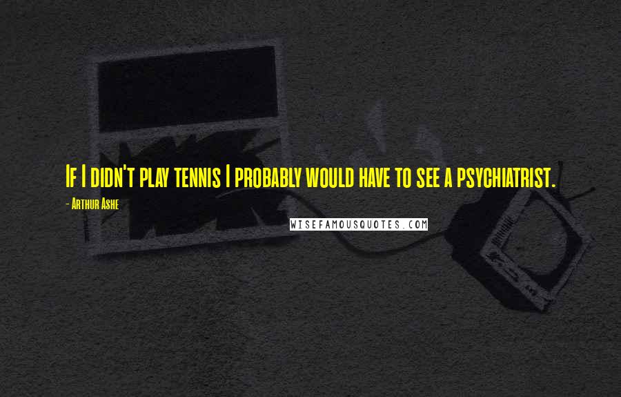 Arthur Ashe quotes: If I didn't play tennis I probably would have to see a psychiatrist.