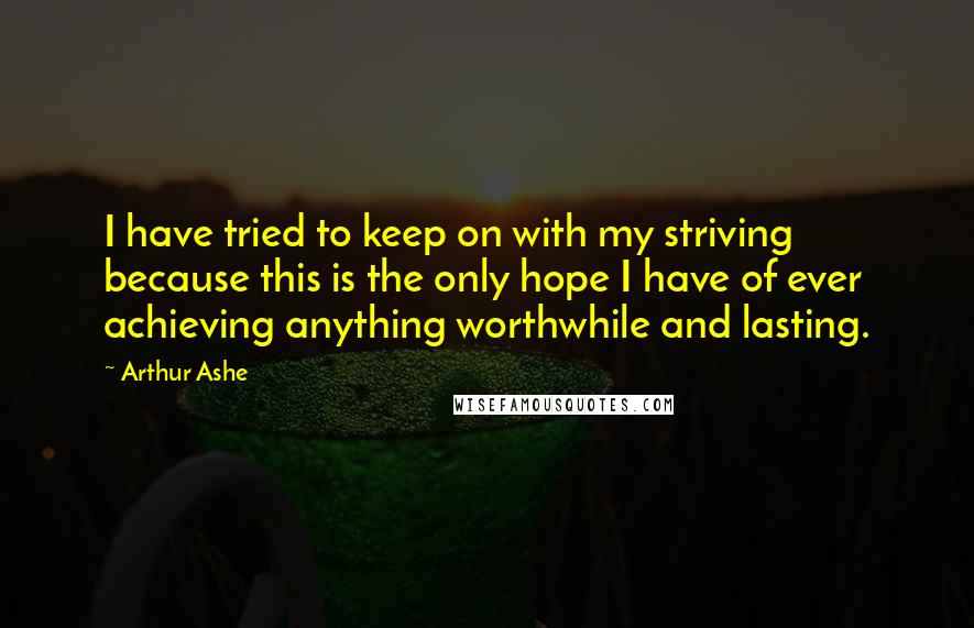 Arthur Ashe quotes: I have tried to keep on with my striving because this is the only hope I have of ever achieving anything worthwhile and lasting.