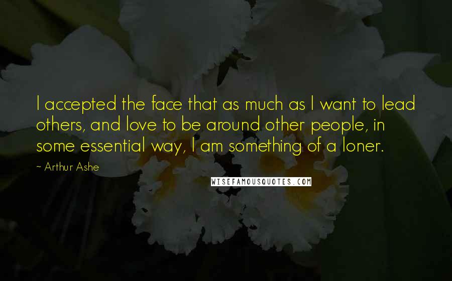 Arthur Ashe quotes: I accepted the face that as much as I want to lead others, and love to be around other people, in some essential way, I am something of a loner.