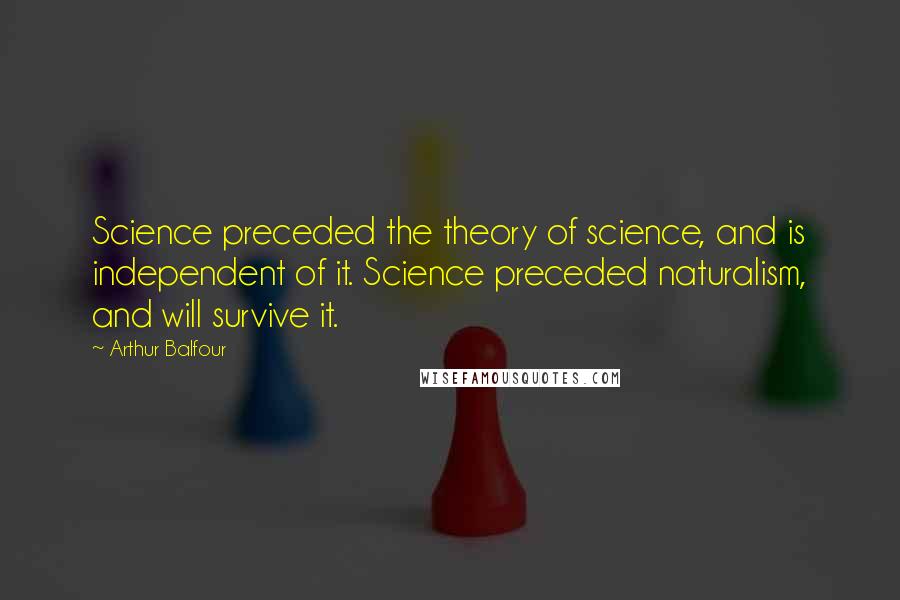 Arthur Balfour quotes: Science preceded the theory of science, and is independent of it. Science preceded naturalism, and will survive it.