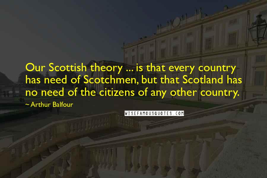 Arthur Balfour quotes: Our Scottish theory ... is that every country has need of Scotchmen, but that Scotland has no need of the citizens of any other country.