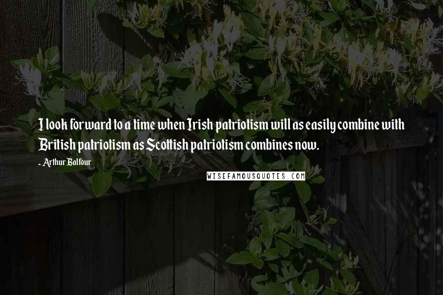 Arthur Balfour quotes: I look forward to a time when Irish patriotism will as easily combine with British patriotism as Scottish patriotism combines now.