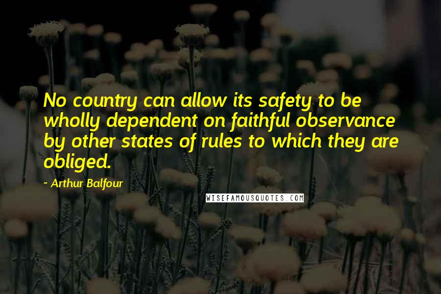 Arthur Balfour quotes: No country can allow its safety to be wholly dependent on faithful observance by other states of rules to which they are obliged.
