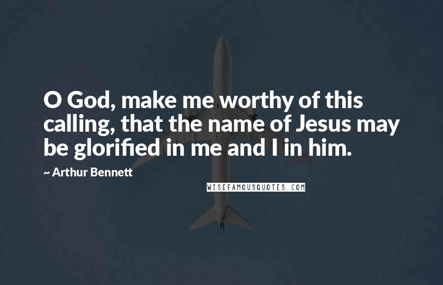 Arthur Bennett quotes: O God, make me worthy of this calling, that the name of Jesus may be glorified in me and I in him.