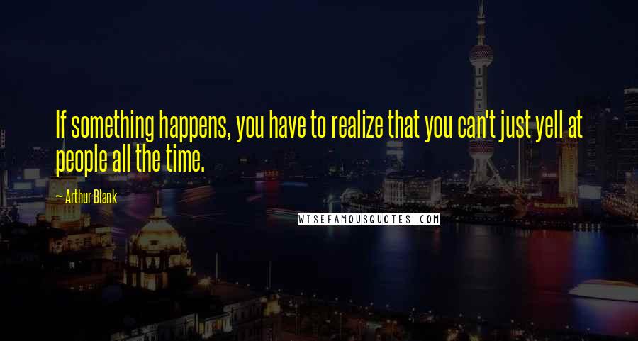 Arthur Blank quotes: If something happens, you have to realize that you can't just yell at people all the time.