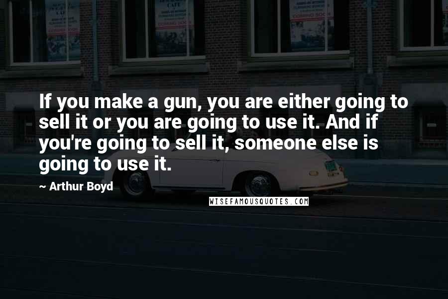 Arthur Boyd quotes: If you make a gun, you are either going to sell it or you are going to use it. And if you're going to sell it, someone else is going
