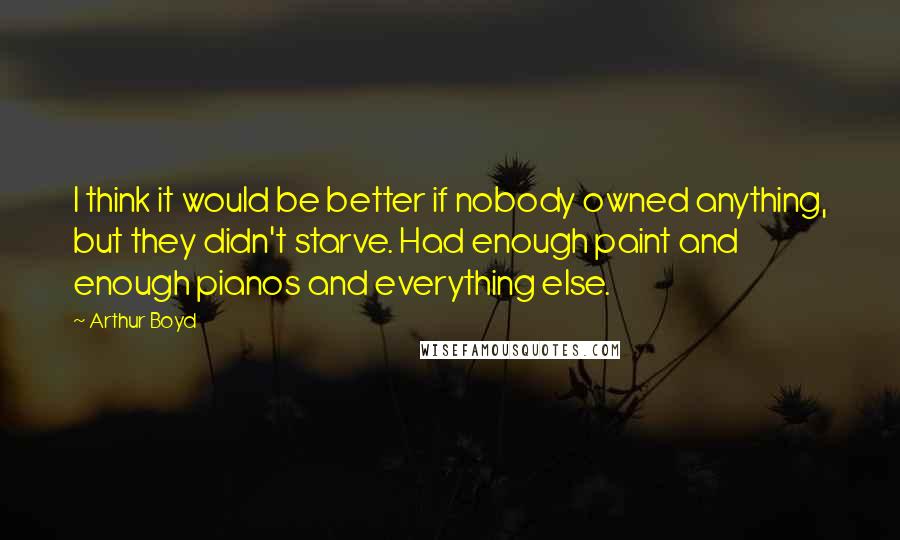 Arthur Boyd quotes: I think it would be better if nobody owned anything, but they didn't starve. Had enough paint and enough pianos and everything else. Arthur Boyd quotes: I think it would be better if nobody owned anything, but they didn't starve. Had enough paint and enough pianos and everything else.