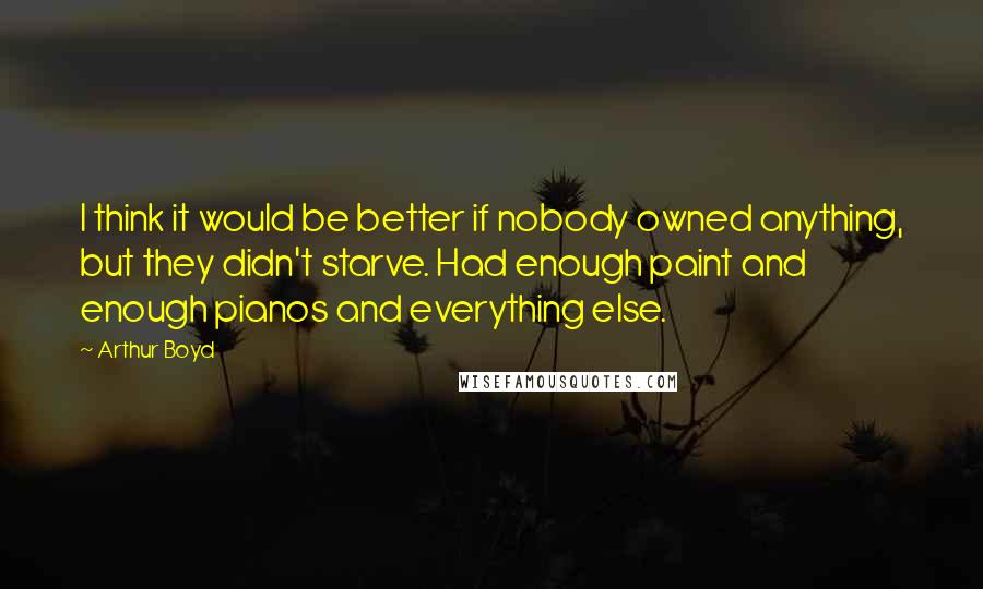 Arthur Boyd quotes: I think it would be better if nobody owned anything, but they didn't starve. Had enough paint and enough pianos and everything else.