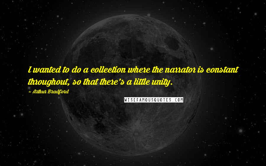 Arthur Bradford quotes: I wanted to do a collection where the narrator is constant throughout, so that there's a little unity. Arthur Bradford quotes: I wanted to do a collection where the narrator is constant throughout, so that there's a little unity.