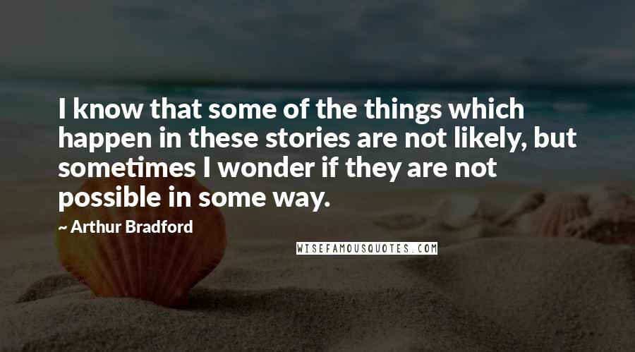 Arthur Bradford quotes: I know that some of the things which happen in these stories are not likely, but sometimes I wonder if they are not possible in some way. Arthur Bradford quotes: I know that some of the things which happen in these stories are not likely, but sometimes I wonder if they are not possible in some way.
