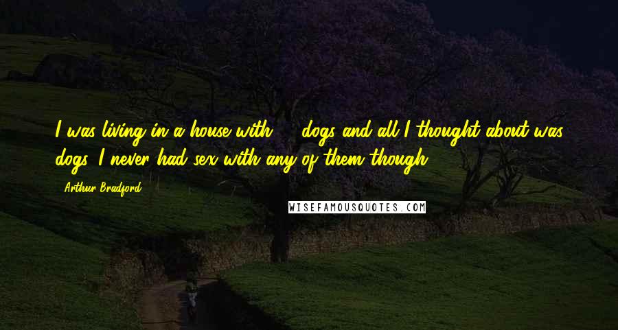 Arthur Bradford quotes: I was living in a house with 11 dogs and all I thought about was dogs. I never had sex with any of them though. Arthur Bradford quotes: I was living in a house with 11 dogs and all I thought about was dogs. I never had sex with any of them though.