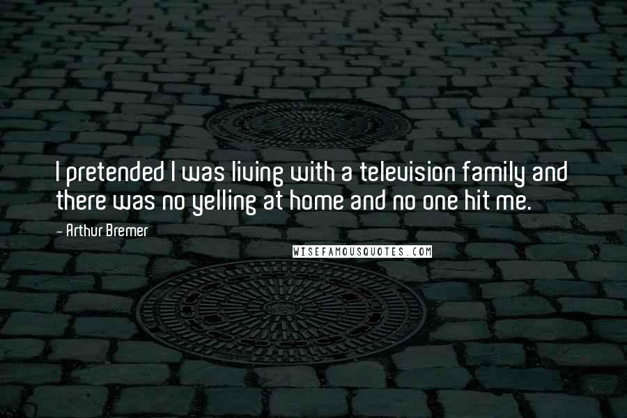 Arthur Bremer quotes: I pretended I was living with a television family and there was no yelling at home and no one hit me. Arthur Bremer quotes: I pretended I was living with a television family and there was no yelling at home and no one hit me.