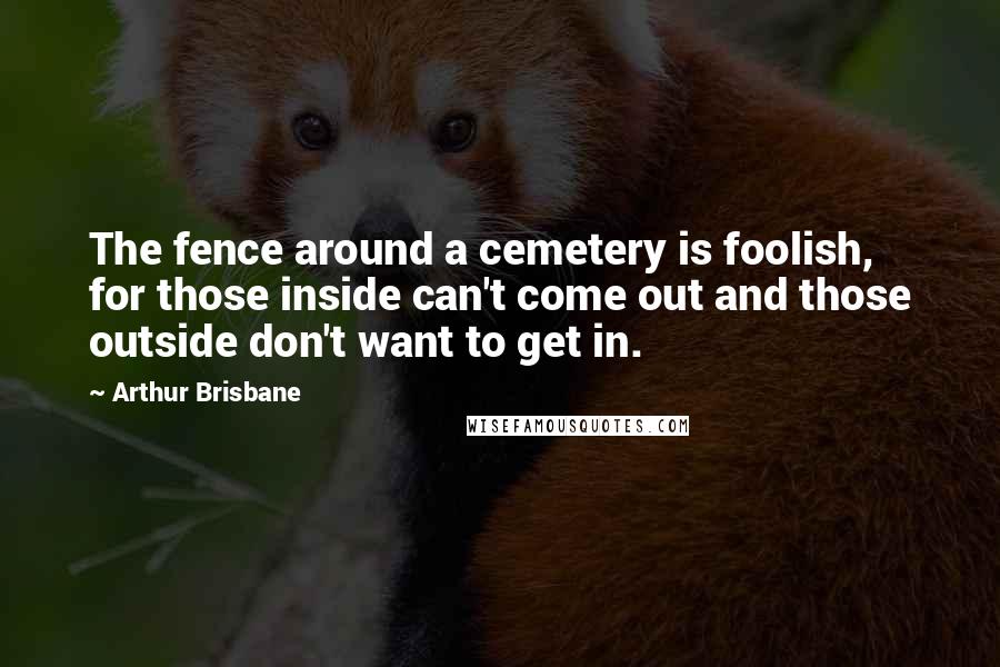 Arthur Brisbane quotes: The fence around a cemetery is foolish, for those inside can't come out and those outside don't want to get in.