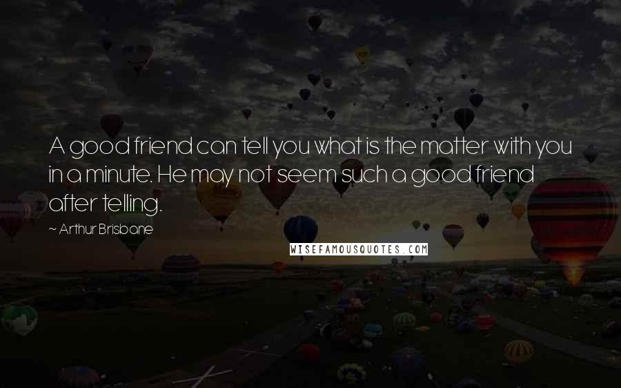 Arthur Brisbane quotes: A good friend can tell you what is the matter with you in a minute. He may not seem such a good friend after telling. Arthur Brisbane quotes: A good friend can tell you what is the matter with you in a minute. He may not seem such a good friend after telling.
