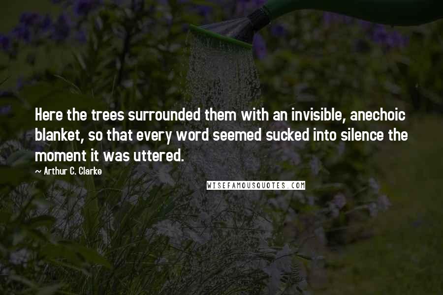 Arthur C. Clarke quotes: Here the trees surrounded them with an invisible, anechoic blanket, so that every word seemed sucked into silence the moment it was uttered.