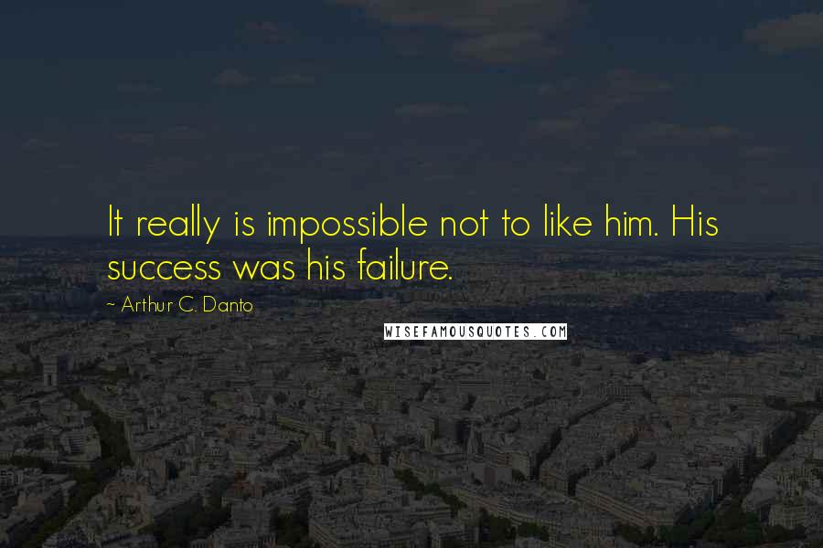 Arthur C. Danto quotes: It really is impossible not to like him. His success was his failure. Arthur C. Danto quotes: It really is impossible not to like him. His success was his failure.