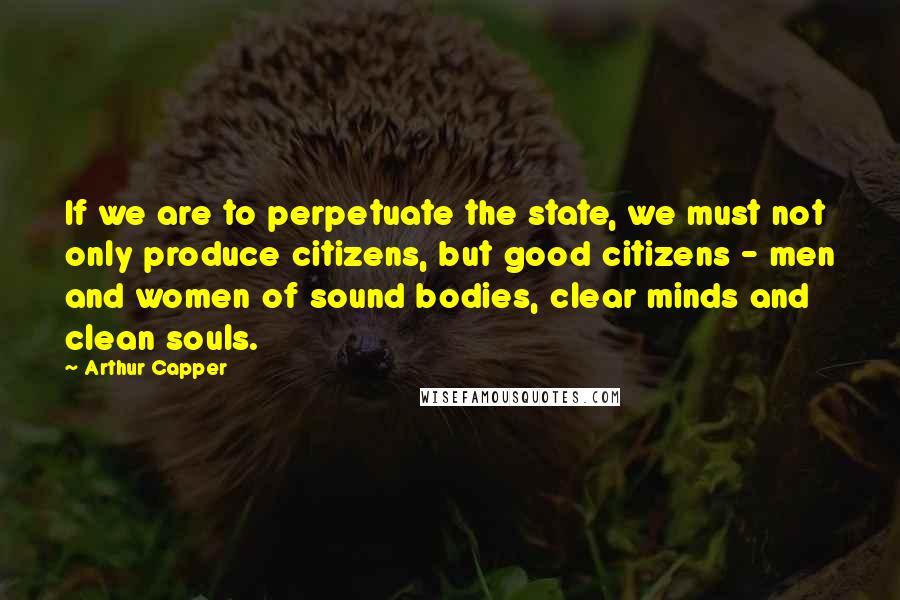 Arthur Capper quotes: If we are to perpetuate the state, we must not only produce citizens, but good citizens - men and women of sound bodies, clear minds and clean souls.