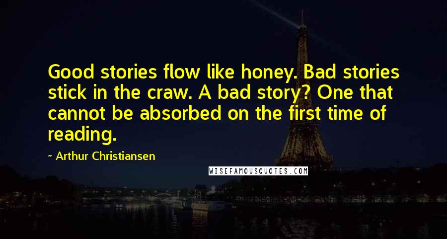 Arthur Christiansen quotes: Good stories flow like honey. Bad stories stick in the craw. A bad story? One that cannot be absorbed on the first time of reading. Arthur Christiansen quotes: Good stories flow like honey. Bad stories stick in the craw. A bad story? One that cannot be absorbed on the first time of reading.